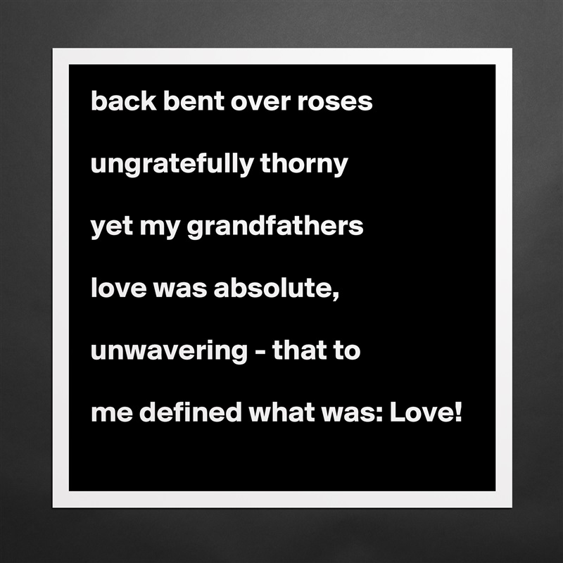 back bent over roses

ungratefully thorny

yet my grandfathers

love was absolute,

unwavering - that to

me defined what was: Love! Matte White Poster Print Statement Custom 