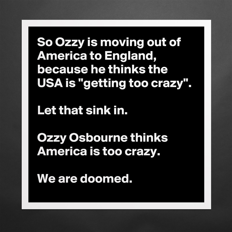 So Ozzy is moving out of America to England, because he thinks the USA is ''getting too crazy''.

Let that sink in.

Ozzy Osbourne thinks America is too crazy.

We are doomed. Matte White Poster Print Statement Custom 