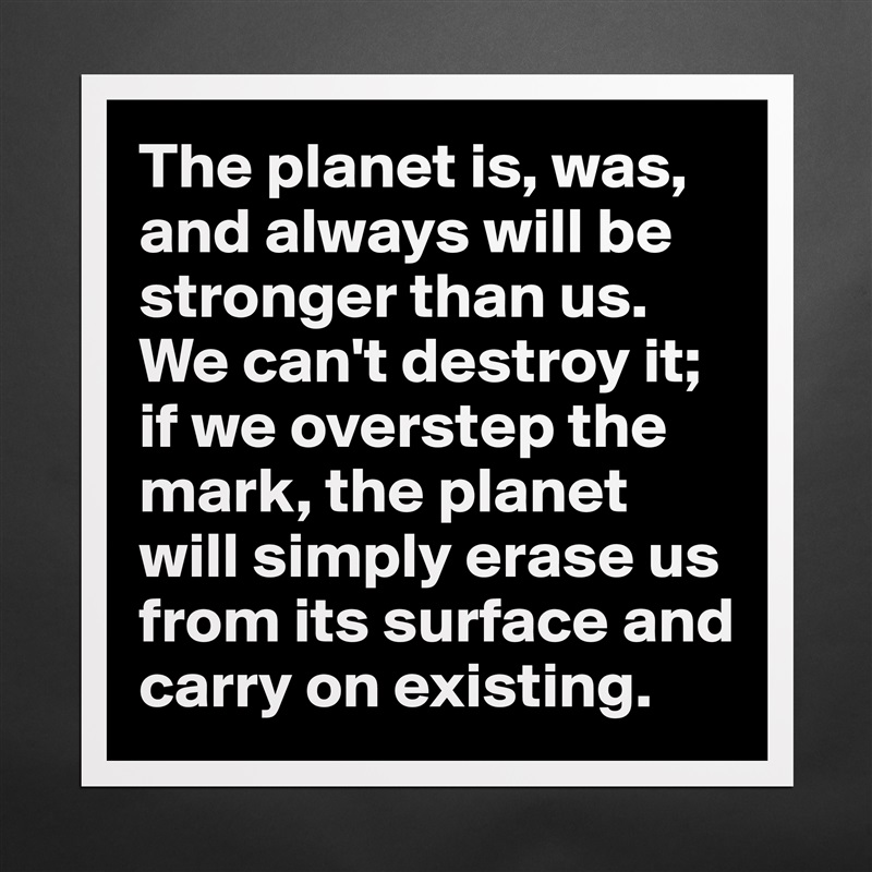 The planet is, was, and always will be stronger than us. We can't destroy it; if we overstep the mark, the planet will simply erase us from its surface and carry on existing. Matte White Poster Print Statement Custom 
