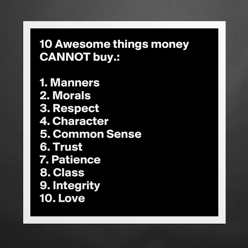 10 Awesome things money CANNOT buy.:

1. Manners
2. Morals
3. Respect
4. Character
5. Common Sense
6. Trust
7. Patience
8. Class
9. Integrity
10. Love Matte White Poster Print Statement Custom 