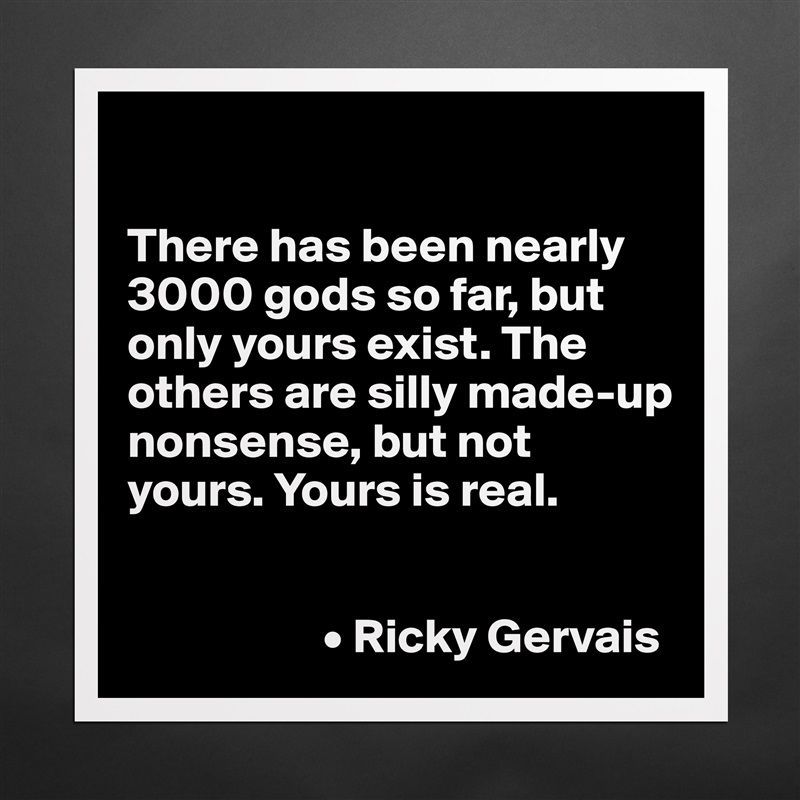 

There has been nearly 3000 gods so far, but only yours exist. The others are silly made-up nonsense, but not yours. Yours is real. 


                    • Ricky Gervais Matte White Poster Print Statement Custom 