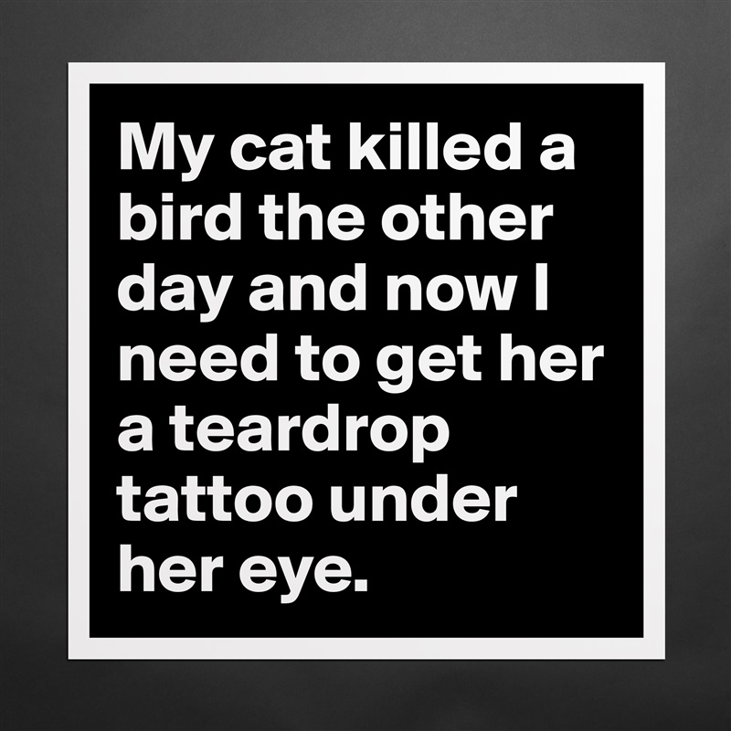 My cat killed a bird the other day and now I need to get her a teardrop tattoo under her eye. Matte White Poster Print Statement Custom 