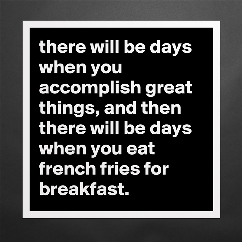 there will be days when you accomplish great things, and then there will be days when you eat french fries for breakfast. Matte White Poster Print Statement Custom 
