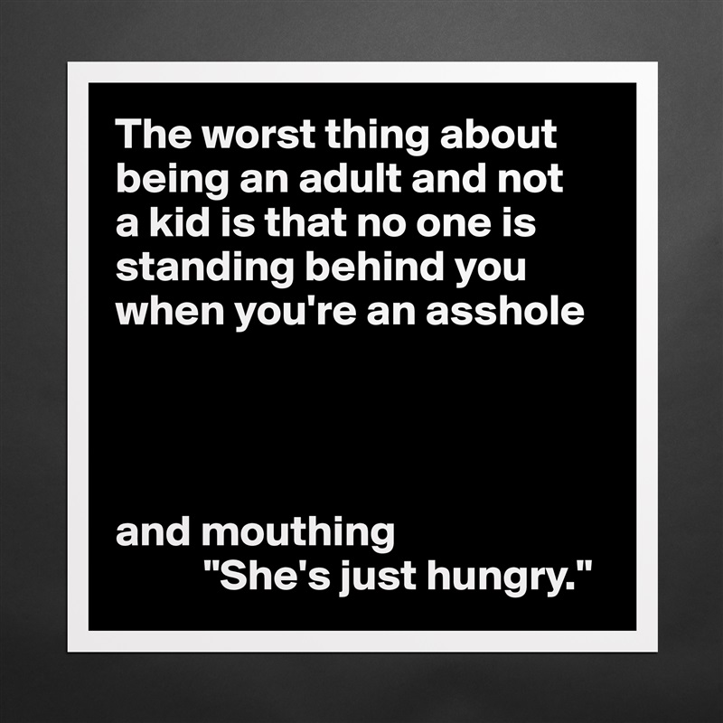 The worst thing about being an adult and not 
a kid is that no one is standing behind you when you're an asshole




and mouthing
          "She's just hungry." Matte White Poster Print Statement Custom 