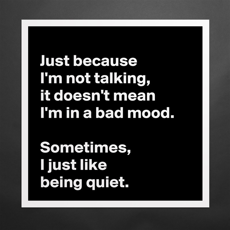 
 Just because 
 I'm not talking,
 it doesn't mean 
 I'm in a bad mood.

 Sometimes,
 I just like 
 being quiet. Matte White Poster Print Statement Custom 