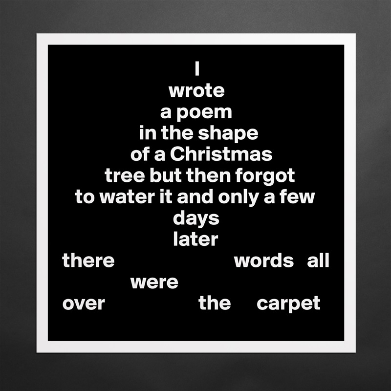                                I
                         wrote
                       a poem 
                  in the shape
                of a Christmas 
          tree but then forgot
   to water it and only a few
                          days
                          later
there                            words   all
                were     
over                      the      carpet  Matte White Poster Print Statement Custom 