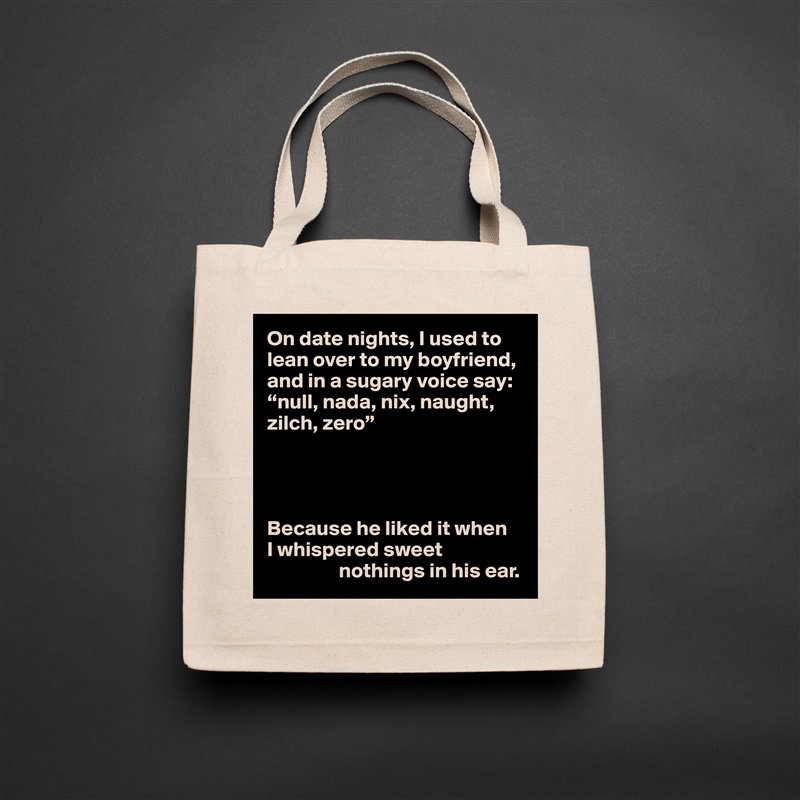 On date nights, I used to lean over to my boyfriend, and in a sugary voice say: “null, nada, nix, naught, zilch, zero”




Because he liked it when 
I whispered sweet 
                 nothings in his ear. Natural Eco Cotton Canvas Tote 