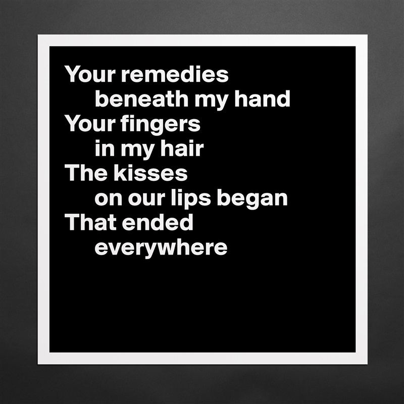 Your remedies 
      beneath my hand
Your fingers 
      in my hair
The kisses 
      on our lips began
That ended 
      everywhere


 Matte White Poster Print Statement Custom 
