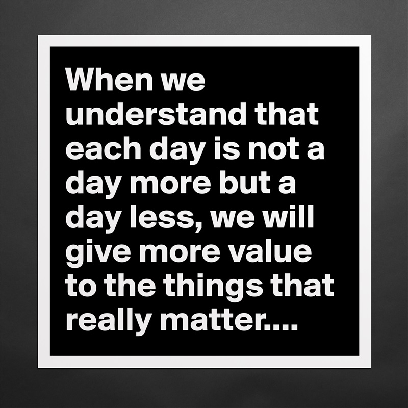 When we understand that each day is not a day more but a day less, we will give more value to the things that really matter.... Matte White Poster Print Statement Custom 