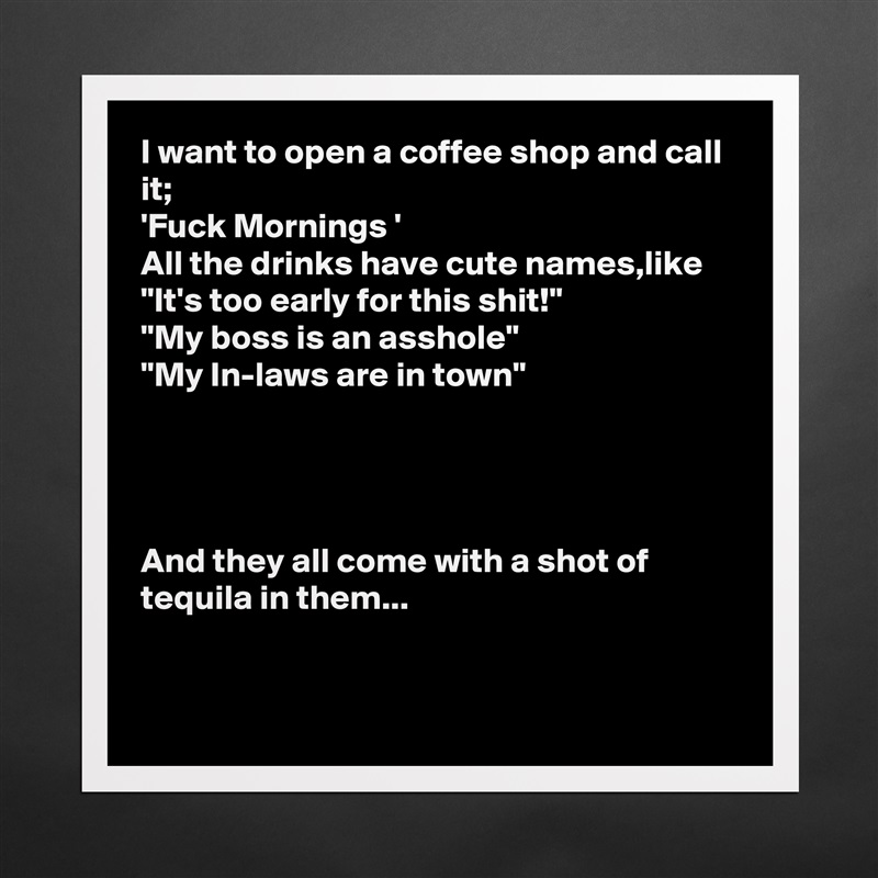 I want to open a coffee shop and call it;
'Fuck Mornings ' 
All the drinks have cute names,like
"It's too early for this shit!"
"My boss is an asshole"
"My In-laws are in town"




And they all come with a shot of tequila in them...


 Matte White Poster Print Statement Custom 