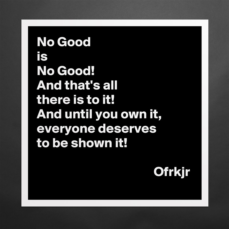 No Good
is 
No Good!
And that's all 
there is to it!
And until you own it, 
everyone deserves
to be shown it!

                                           Ofrkjr Matte White Poster Print Statement Custom 