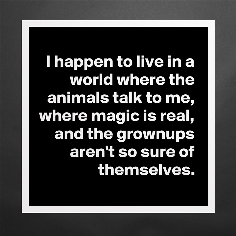 I happen to live in a world where the animals talk to me,
where magic is real,
and the grownups
aren't so sure of themselves.
 Matte White Poster Print Statement Custom 