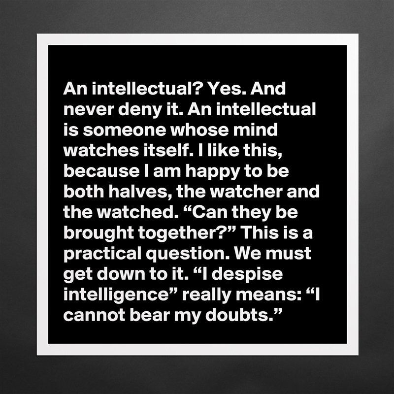 An intellectual? Yes. And never deny it. An intellectual is someone whose mind watches itself. I like this, because I am happy to be both halves, the watcher and the watched. “Can they be brought together?” This is a practical question. We must get down to it. “I despise intelligence” really means: “I cannot bear my doubts.” Matte White Poster Print Statement Custom 