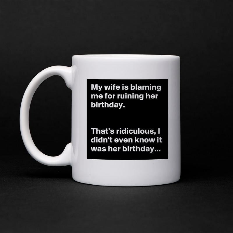 My wife is blaming me for ruining her birthday.


That's ridiculous, I didn't even know it was her birthday... White Mug Coffee Tea Custom 