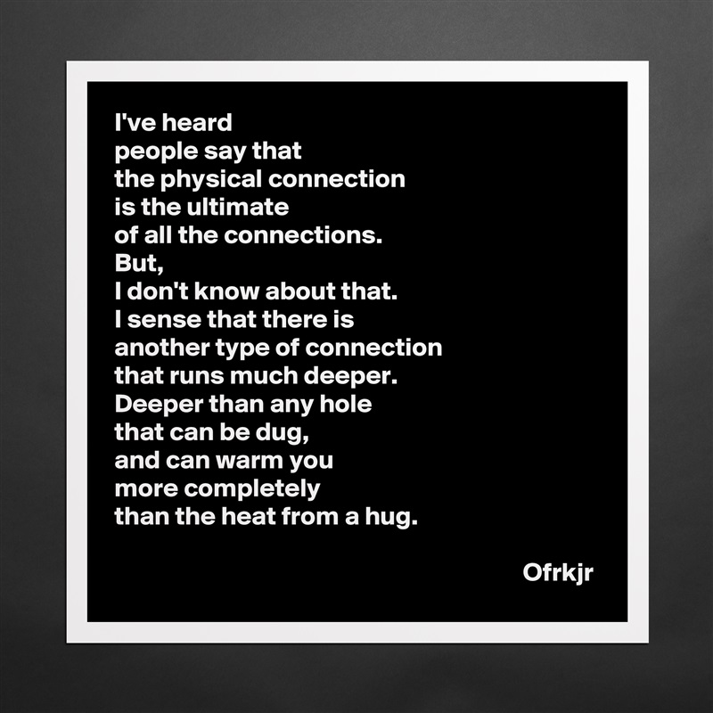 I've heard 
people say that 
the physical connection 
is the ultimate 
of all the connections.
But, 
I don't know about that.
I sense that there is
another type of connection 
that runs much deeper.
Deeper than any hole 
that can be dug, 
and can warm you 
more completely 
than the heat from a hug.

                                                                             Ofrkjr Matte White Poster Print Statement Custom 