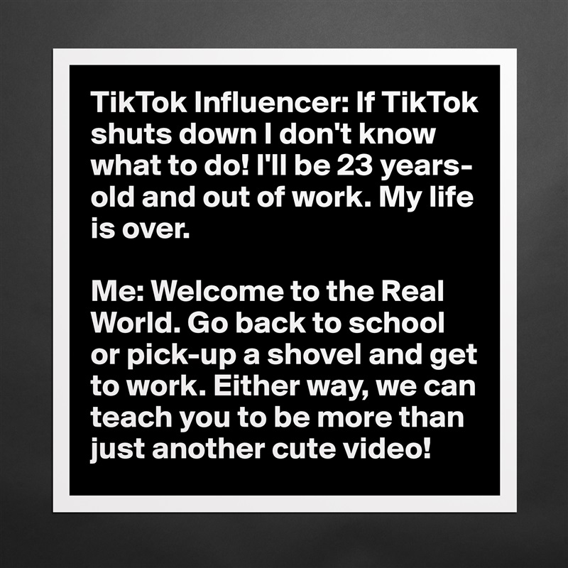 TikTok Influencer: If TikTok shuts down I don't know what to do! I'll be 23 years-old and out of work. My life is over.

Me: Welcome to the Real World. Go back to school or pick-up a shovel and get to work. Either way, we can teach you to be more than just another cute video! Matte White Poster Print Statement Custom 