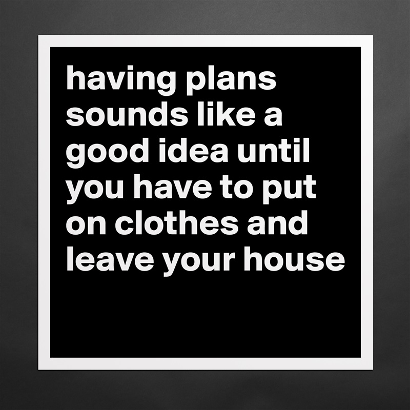 having plans sounds like a good idea until you have to put on clothes and leave your house
 Matte White Poster Print Statement Custom 