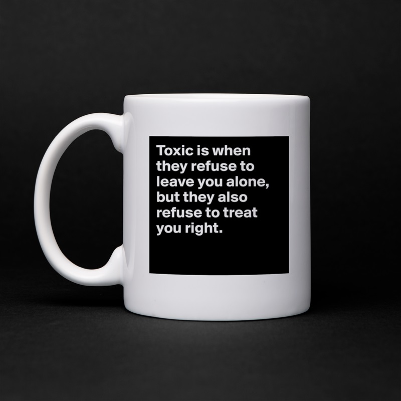 Toxic is when they refuse to leave you alone, but they also refuse to treat you right.

 White Mug Coffee Tea Custom 