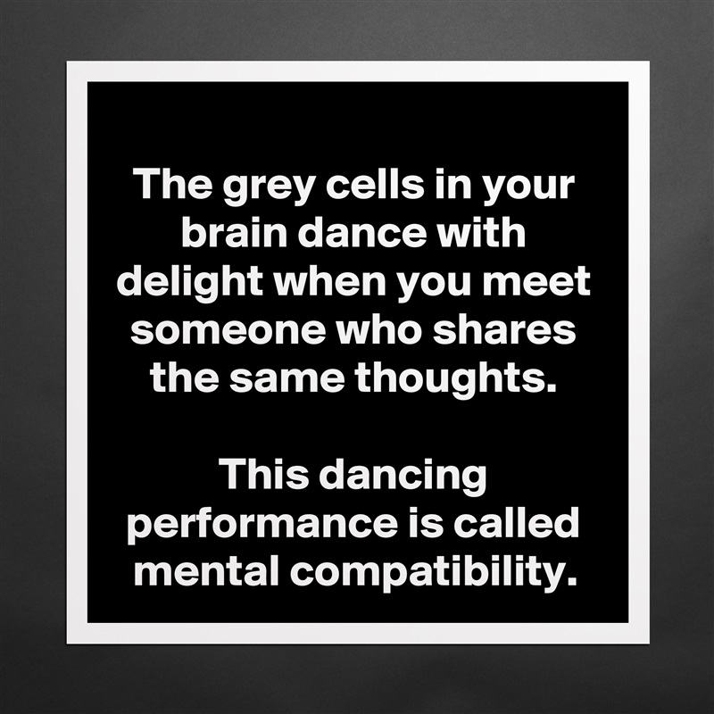 The grey cells in your brain dance with delight when you meet someone who shares the same thoughts.

This dancing performance is called mental compatibility. Matte White Poster Print Statement Custom 