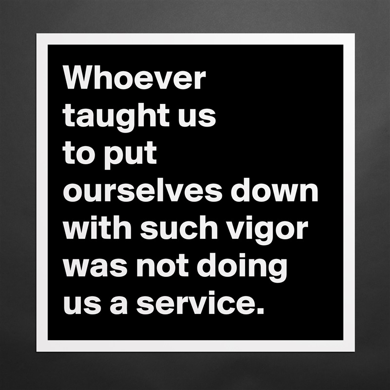 Whoever
taught us
to put ourselves down with such vigor
was not doing us a service. Matte White Poster Print Statement Custom 