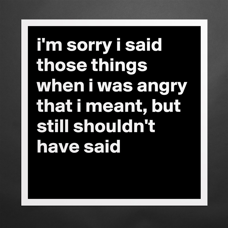 i'm sorry i said those things when i was angry that i meant, but still shouldn't have said
 Matte White Poster Print Statement Custom 