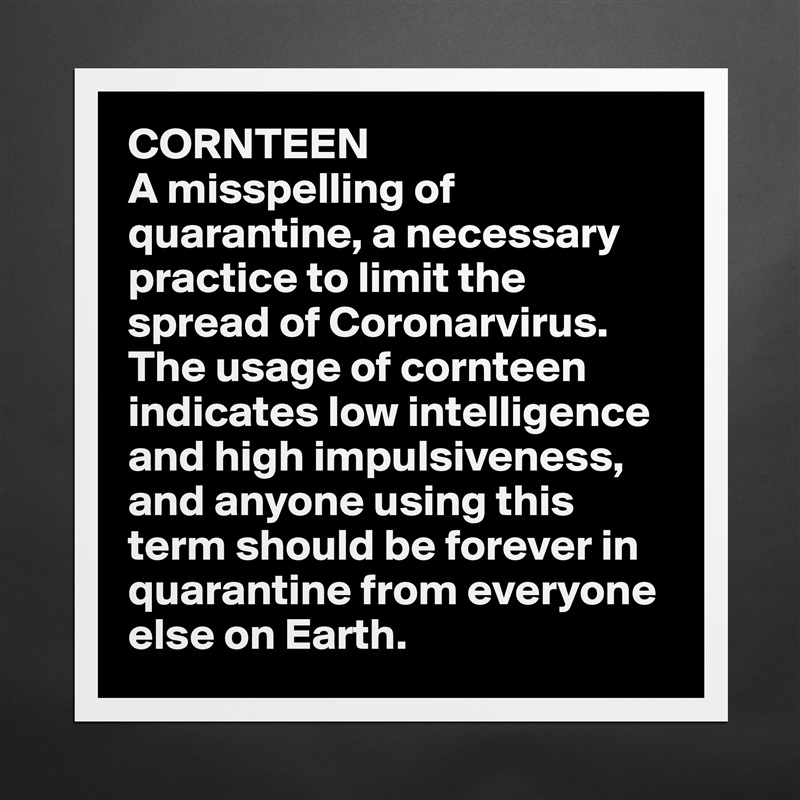CORNTEEN
A misspelling of quarantine, a necessary practice to limit the spread of Coronarvirus. The usage of cornteen indicates low intelligence and high impulsiveness, and anyone using this term should be forever in quarantine from everyone else on Earth. Matte White Poster Print Statement Custom 