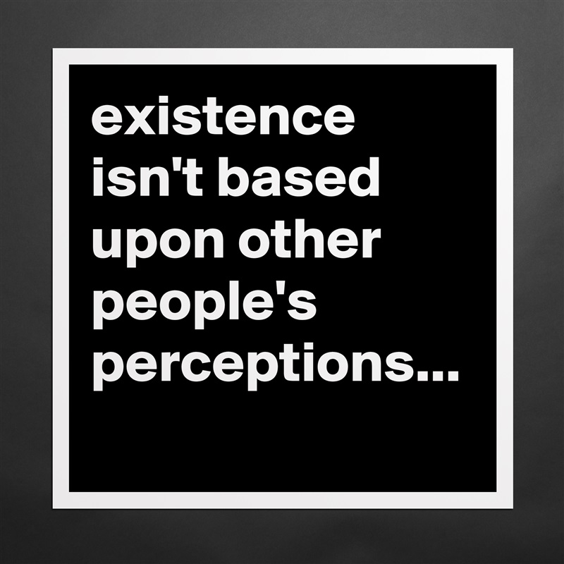 existence isn't based upon other people's perceptions... Matte White Poster Print Statement Custom 