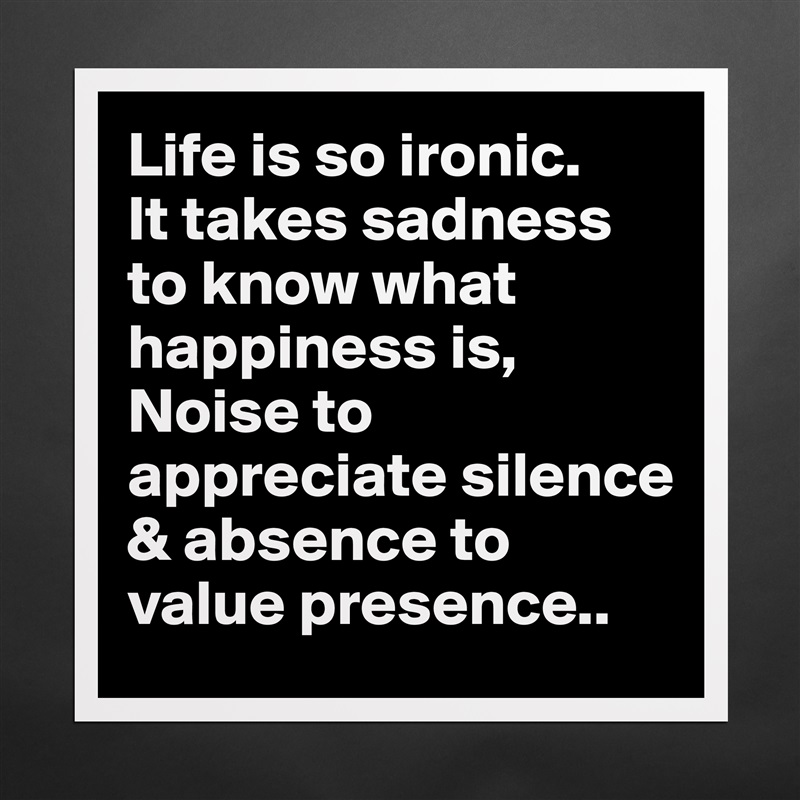 Life is so ironic.
It takes sadness to know what happiness is,
Noise to appreciate silence & absence to value presence.. Matte White Poster Print Statement Custom 
