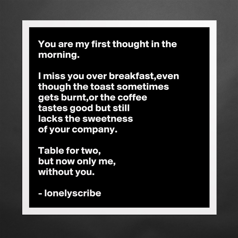 You are my first thought in the morning.

I miss you over breakfast,even though the toast sometimes 
gets burnt,or the coffee 
tastes good but still 
lacks the sweetness 
of your company.

Table for two,
but now only me,
without you.

- lonelyscribe  Matte White Poster Print Statement Custom 