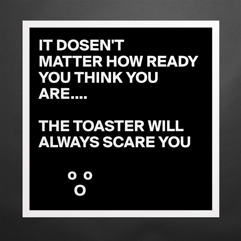 IT DOSEN'T
MATTER HOW READY YOU THINK YOU ARE....

THE TOASTER WILL ALWAYS SCARE YOU 

         o  o
           O Matte White Poster Print Statement Custom 