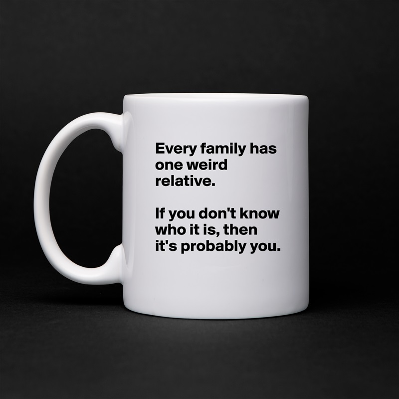 Every family has one weird relative.

If you don't know who it is, then it's probably you. White Mug Coffee Tea Custom 
