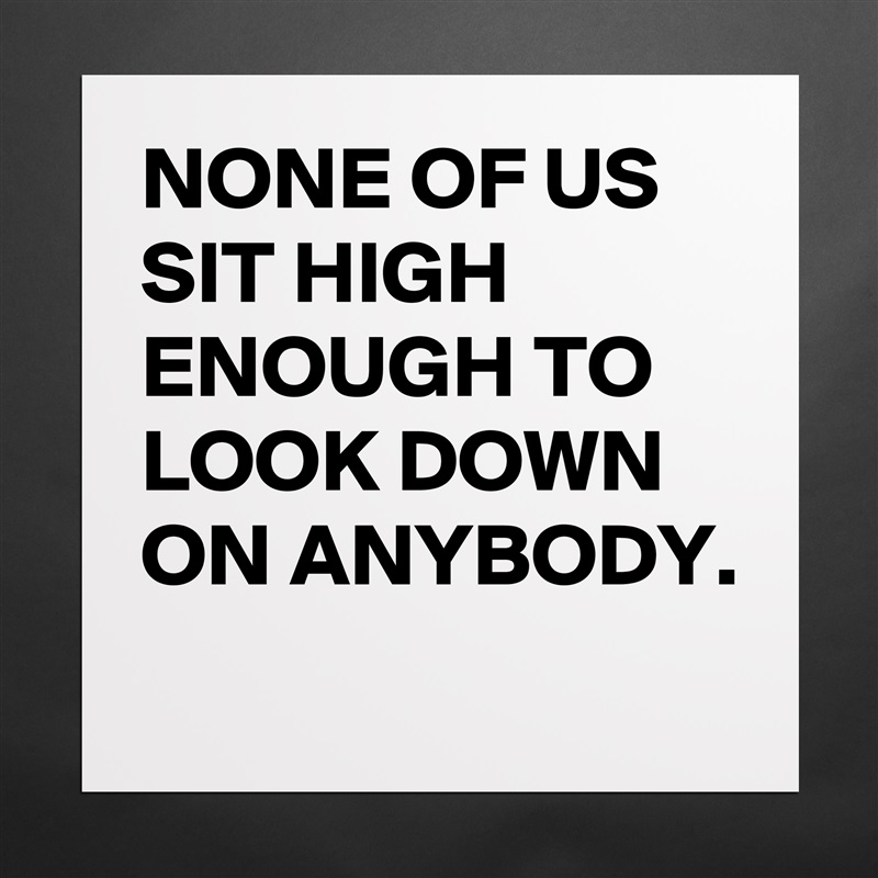 NONE OF US SIT HIGH ENOUGH TO LOOK DOWN ON ANYBODY. 
 Matte White Poster Print Statement Custom 