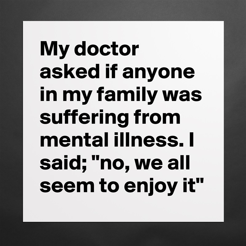My doctor asked if anyone in my family was suffering from mental illness. I said; "no, we all seem to enjoy it" Matte White Poster Print Statement Custom 