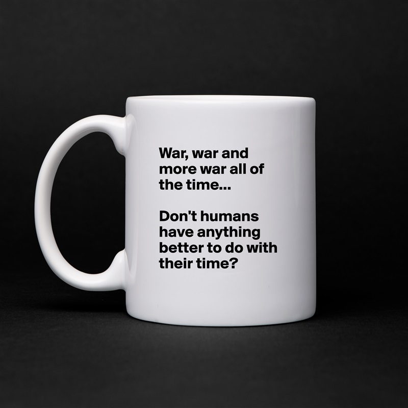 War, war and more war all of the time...

Don't humans have anything better to do with their time? White Mug Coffee Tea Custom 