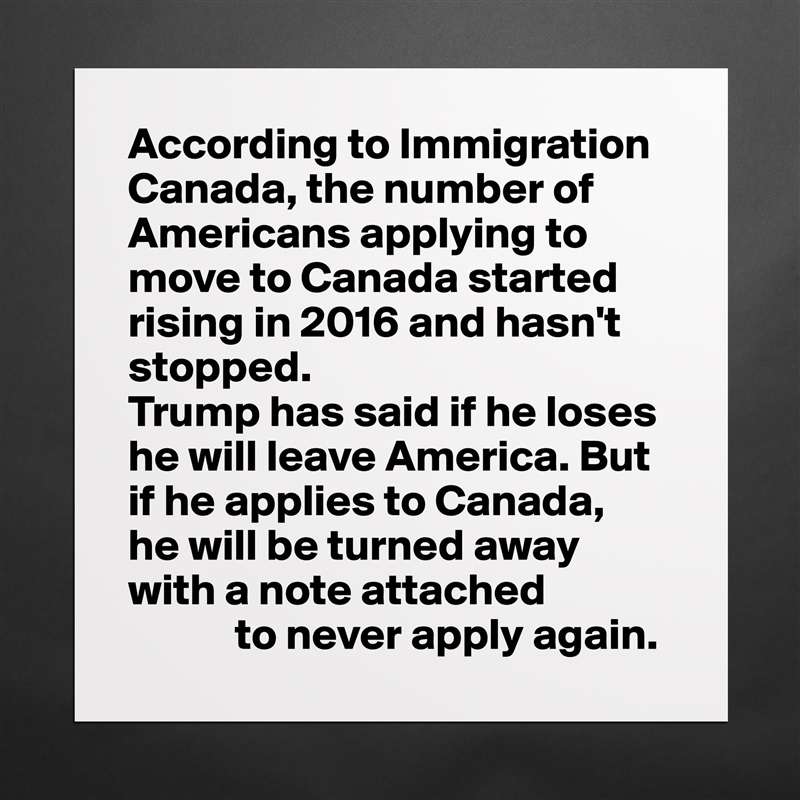 According to Immigration Canada, the number of Americans applying to move to Canada started rising in 2016 and hasn't stopped.
Trump has said if he loses he will leave America. But if he applies to Canada, 
he will be turned away with a note attached
            to never apply again. Matte White Poster Print Statement Custom 