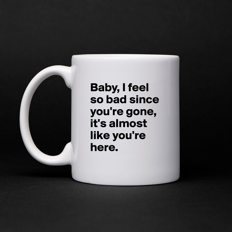 Baby, I feel so bad since you're gone, it's almost like you're here. White Mug Coffee Tea Custom 