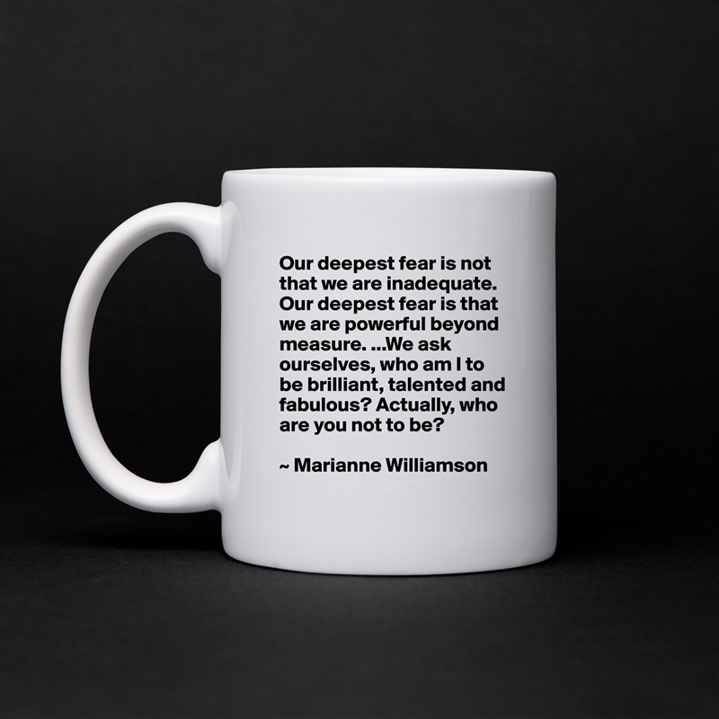 Our deepest fear is not that we are inadequate. Our deepest fear is that we are powerful beyond measure. ...We ask ourselves, who am I to be brilliant, talented and fabulous? Actually, who are you not to be?

~ Marianne Williamson White Mug Coffee Tea Custom 
