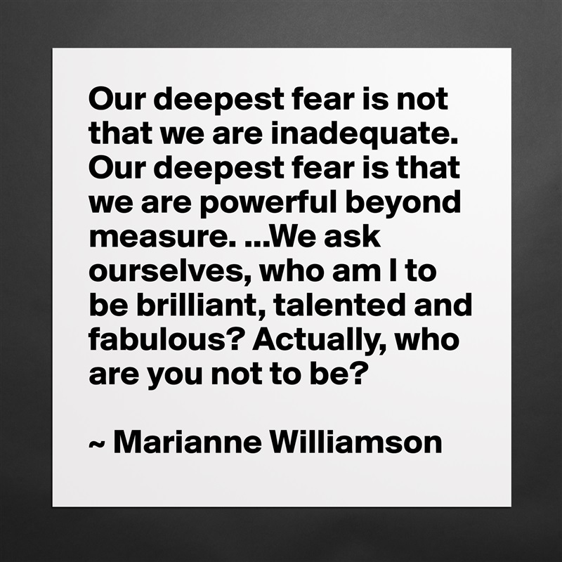 Our deepest fear is not that we are inadequate. Our deepest fear is that we are powerful beyond measure. ...We ask ourselves, who am I to be brilliant, talented and fabulous? Actually, who are you not to be?

~ Marianne Williamson Matte White Poster Print Statement Custom 