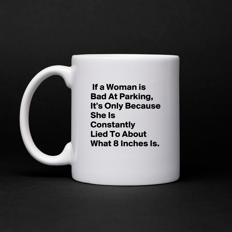  If a Woman is 
Bad At Parking,
It's Only Because
She Is Constantly
Lied To About
What 8 Inches Is. White Mug Coffee Tea Custom 
