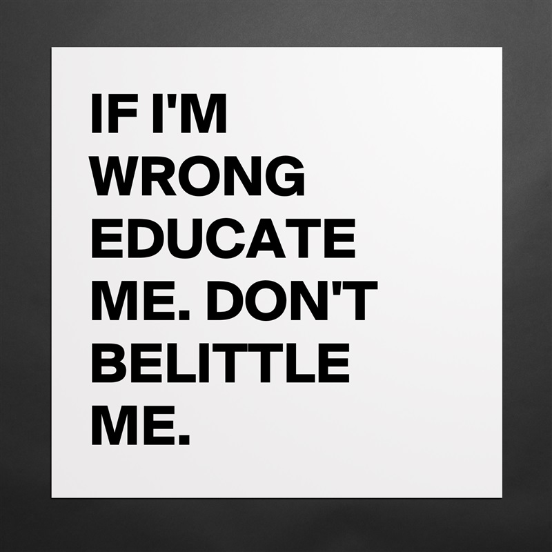 IF I'M WRONG EDUCATE ME. DON'T BELITTLE ME. Matte White Poster Print Statement Custom 