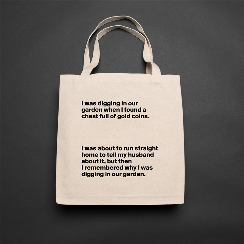 I was digging in our garden when I found a chest full of gold coins.




I was about to run straight home to tell my husband about it, but then
I remembered why I was digging in our garden. Natural Eco Cotton Canvas Tote 