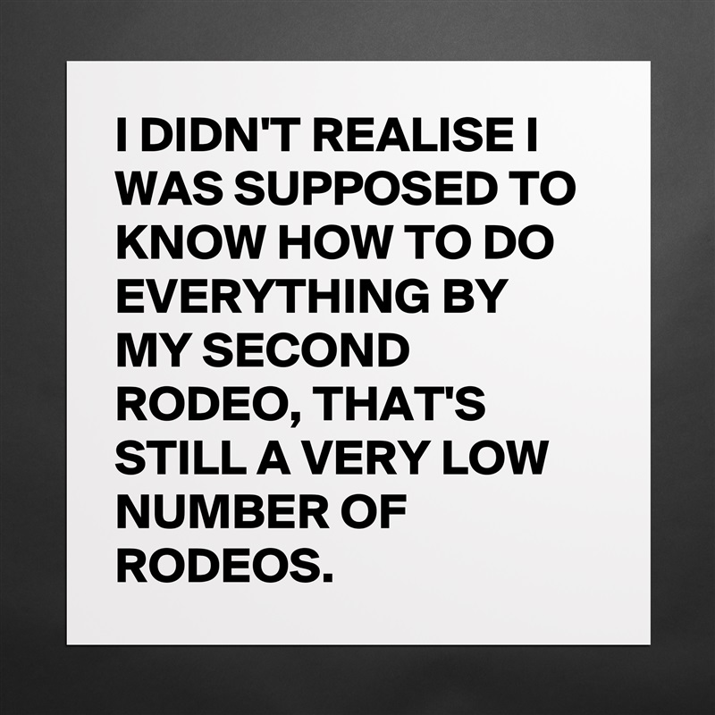 I DIDN'T REALISE I WAS SUPPOSED TO KNOW HOW TO DO EVERYTHING BY MY SECOND RODEO, THAT'S STILL A VERY LOW NUMBER OF RODEOS.  Matte White Poster Print Statement Custom 