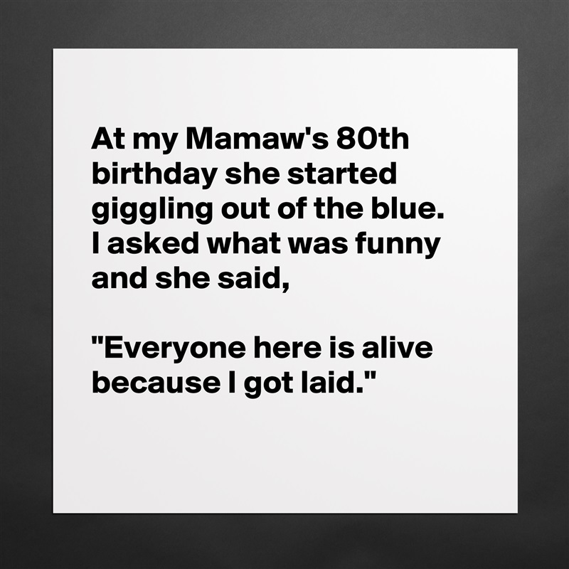 
At my Mamaw's 80th birthday she started giggling out of the blue.
I asked what was funny and she said,

"Everyone here is alive because I got laid."

 Matte White Poster Print Statement Custom 
