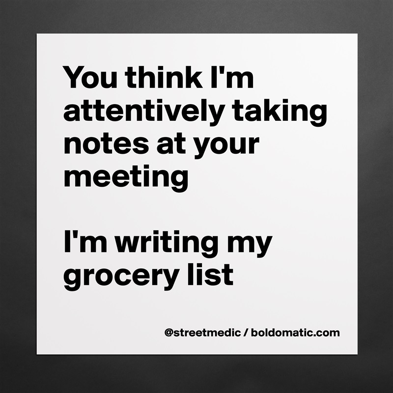 You think I'm attentively taking notes at your meeting

I'm writing my grocery list
 Matte White Poster Print Statement Custom 