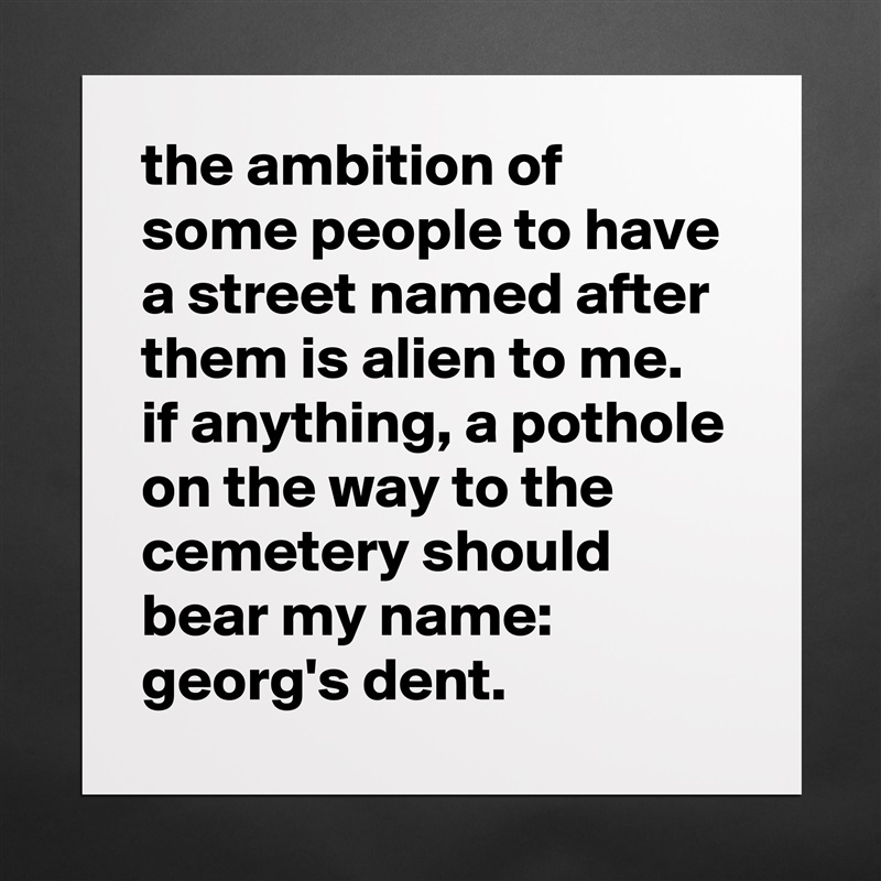 the ambition of some people to have a street named after them is alien to me. 
if anything, a pothole on the way to the cemetery should bear my name: 
georg's dent. Matte White Poster Print Statement Custom 