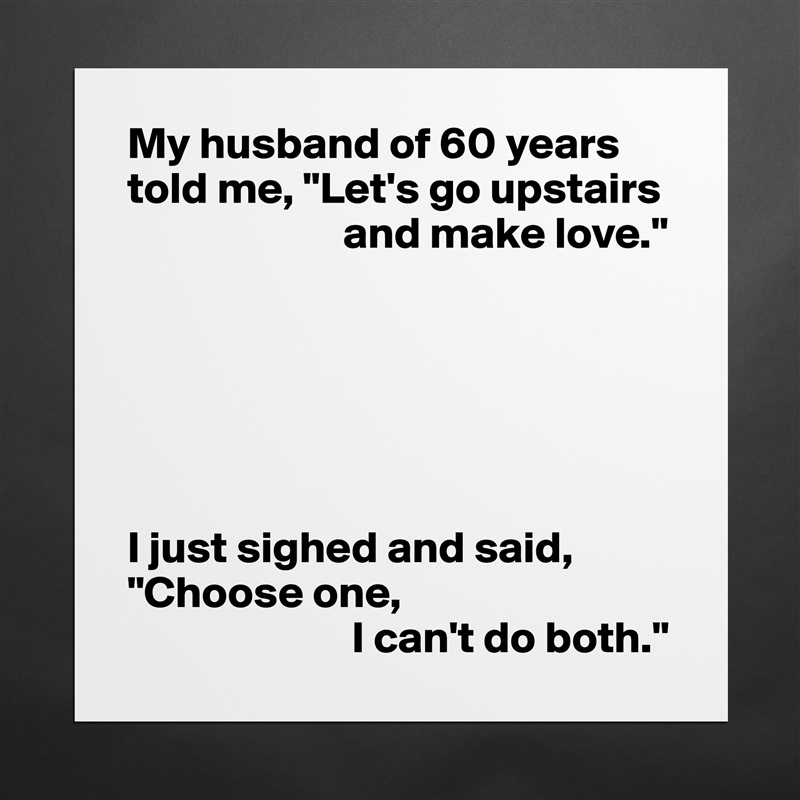 My husband of 60 years told me, "Let's go upstairs 
                        and make love."






I just sighed and said, "Choose one,
                         I can't do both." Matte White Poster Print Statement Custom 