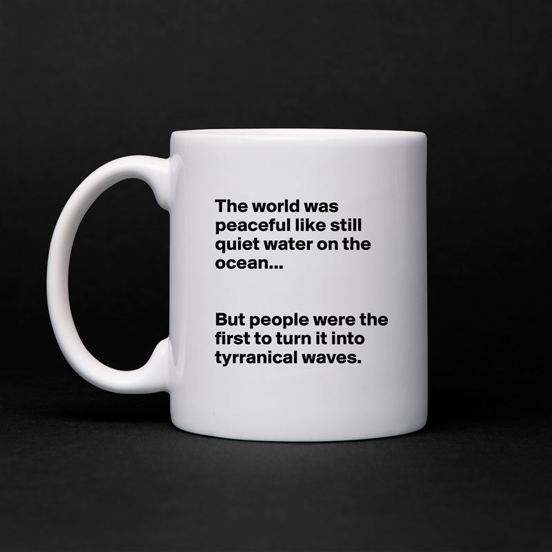 The world was peaceful like still quiet water on the ocean...


But people were the first to turn it into tyrranical waves. White Mug Coffee Tea Custom 