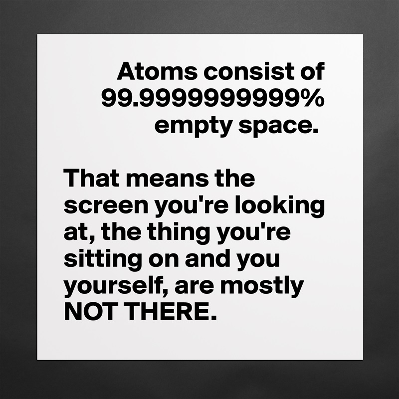           Atoms consist of 
       99.9999999999% 
                 empty space. 

That means the screen you're looking at, the thing you're sitting on and you yourself, are mostly NOT THERE.  Matte White Poster Print Statement Custom 