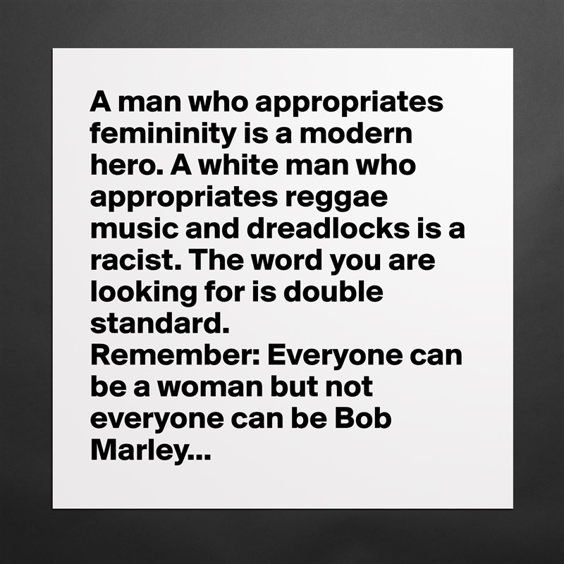 A man who appropriates femininity is a modern hero. A white man who appropriates reggae music and dreadlocks is a racist. The word you are looking for is double standard. 
Remember: Everyone can be a woman but not everyone can be Bob Marley... Matte White Poster Print Statement Custom 