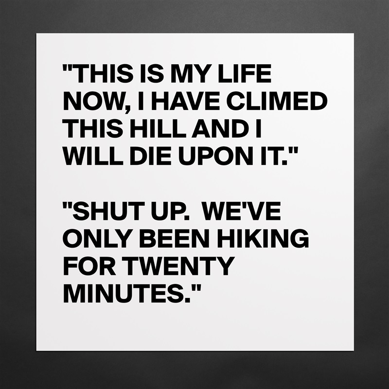 "THIS IS MY LIFE NOW, I HAVE CLIMED THIS HILL AND I WILL DIE UPON IT."

"SHUT UP.  WE'VE ONLY BEEN HIKING FOR TWENTY MINUTES." Matte White Poster Print Statement Custom 
